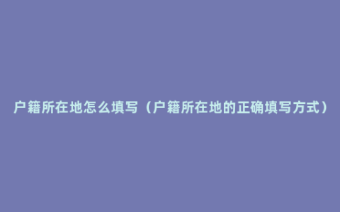 户籍所在地怎么填写（户籍所在地的正确填写方式）