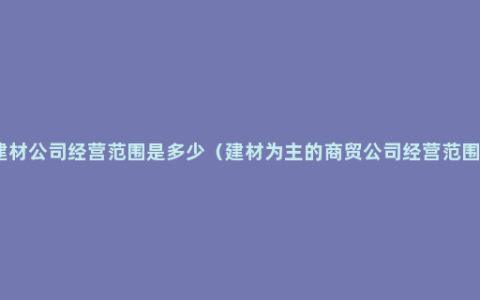 建材公司经营范围是多少（建材为主的商贸公司经营范围）