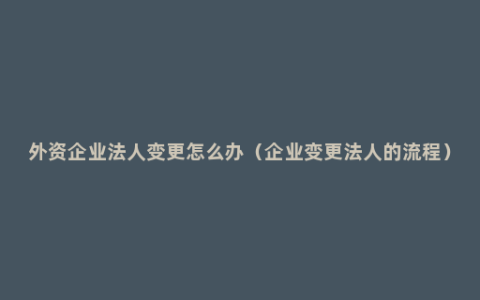 外资企业法人变更怎么办（企业变更法人的流程）