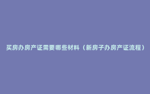 买房办房产证需要哪些材料（新房子办房产证流程）