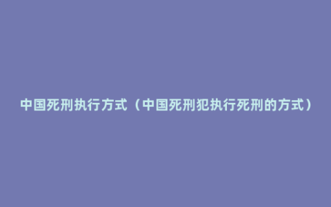 中国死刑执行方式（中国死刑犯执行死刑的方式）