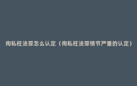 徇私枉法罪怎么认定（徇私枉法罪情节严重的认定）