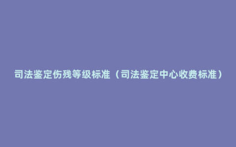 司法鉴定伤残等级标准（司法鉴定中心收费标准）