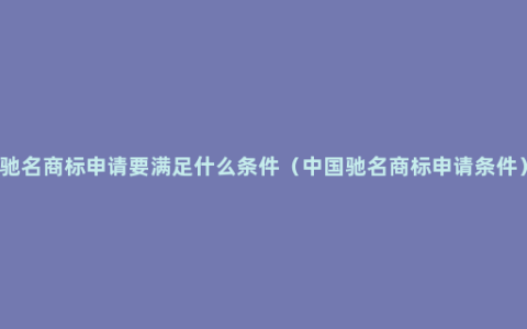 驰名商标申请要满足什么条件（中国驰名商标申请条件）