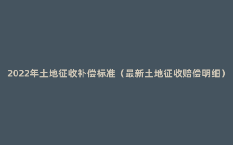 2022年土地征收补偿标准（最新土地征收赔偿明细）