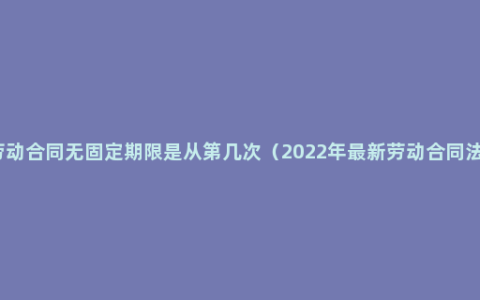 劳动合同无固定期限是从第几次（2022年最新劳动合同法）