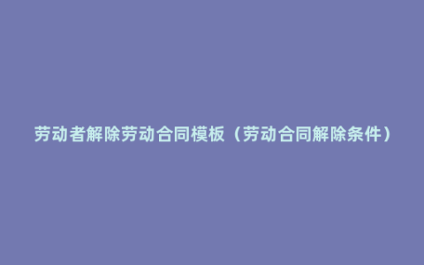 劳动者解除劳动合同模板（劳动合同解除条件）