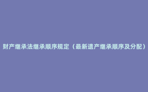 财产继承法继承顺序规定（最新遗产继承顺序及分配）