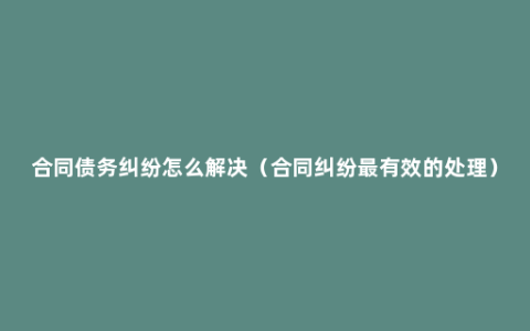 合同债务纠纷怎么解决（合同纠纷最有效的处理）