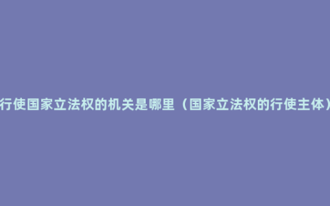 行使国家立法权的机关是哪里（国家立法权的行使主体）