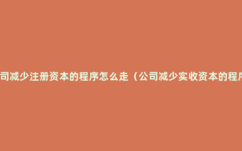 公司减少注册资本的程序怎么走（公司减少实收资本的程序）