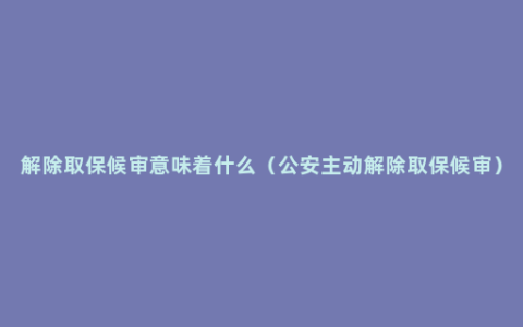 解除取保候审意味着什么（公安主动解除取保候审）