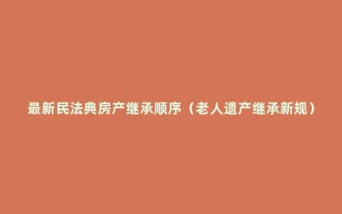 最新民法典房产继承顺序（老人遗产继承新规）