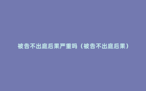 被告不出庭后果严重吗（被告不出庭后果）