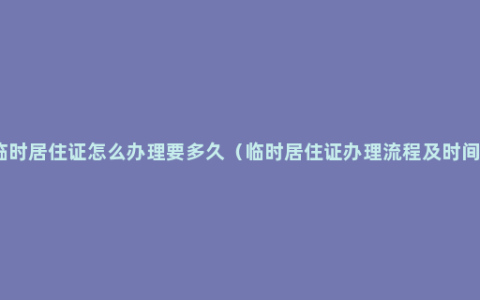 临时居住证怎么办理要多久（临时居住证办理流程及时间）