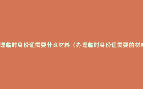 办理临时身份证需要什么材料（办理临时身份证需要的材料）