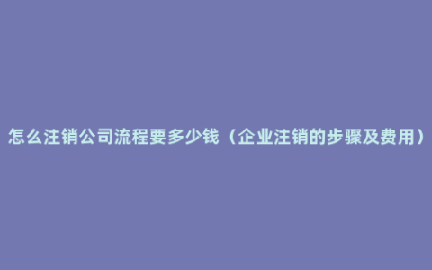 怎么注销公司流程要多少钱（企业注销的步骤及费用）