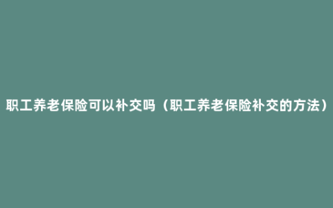 职工养老保险可以补交吗（职工养老保险补交的方法）