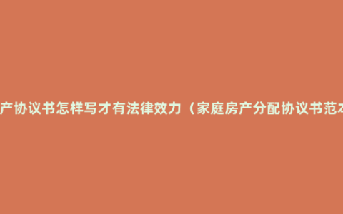 房产协议书怎样写才有法律效力（家庭房产分配协议书范本）