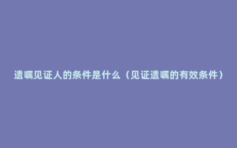 遗嘱见证人的条件是什么（见证遗嘱的有效条件）