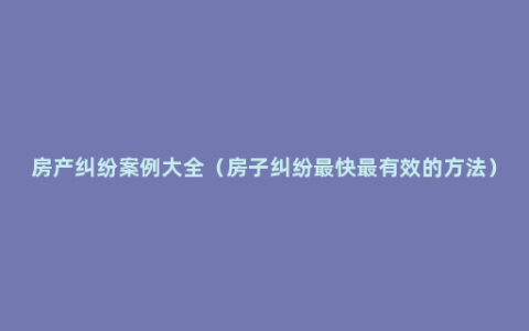 房产纠纷案例大全（房子纠纷最快最有效的方法）