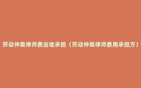 劳动仲裁律师费由谁承担（劳动仲裁律师费用承担方）