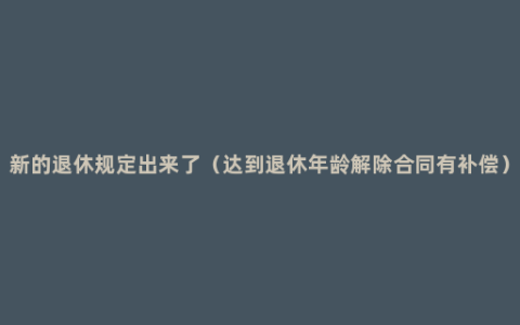 新的退休规定出来了（达到退休年龄解除合同有补偿）