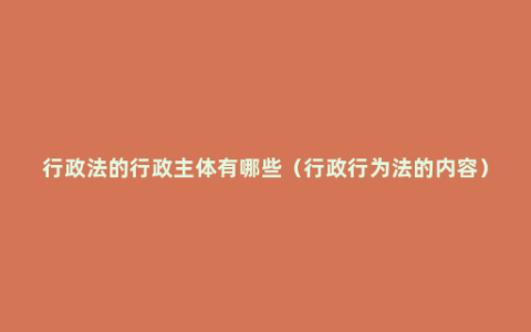 行政法的行政主体有哪些（行政行为法的内容）