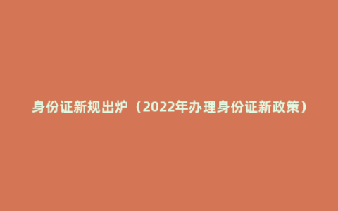 身份证新规出炉（2022年办理身份证新政策）