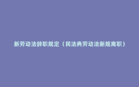 新劳动法辞职规定（民法典劳动法新规离职）