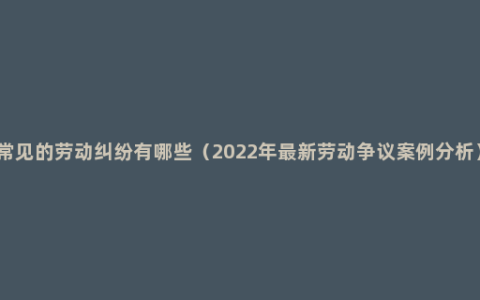 常见的劳动纠纷有哪些（2022年最新劳动争议案例分析）