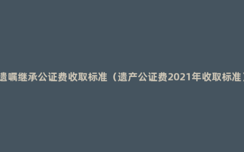 遗嘱继承公证费收取标准（遗产公证费2021年收取标准）