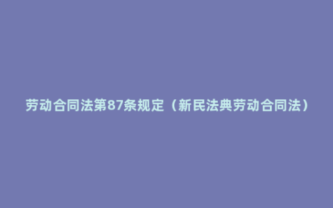 劳动合同法第87条规定（新民法典劳动合同法）