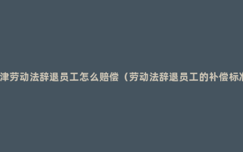 天津劳动法辞退员工怎么赔偿（劳动法辞退员工的补偿标准）