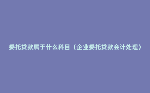 委托贷款属于什么科目（企业委托贷款会计处理）