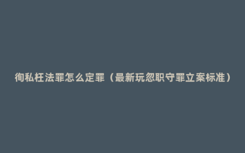 徇私枉法罪怎么定罪（最新玩忽职守罪立案标准）