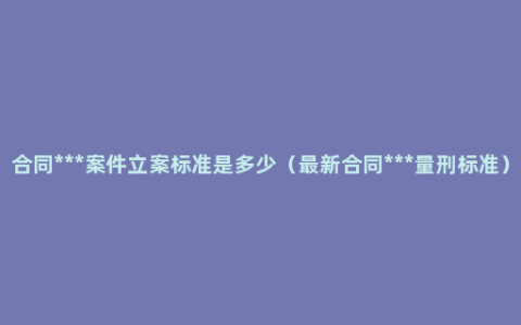 合同***案件立案标准是多少（最新合同***量刑标准）