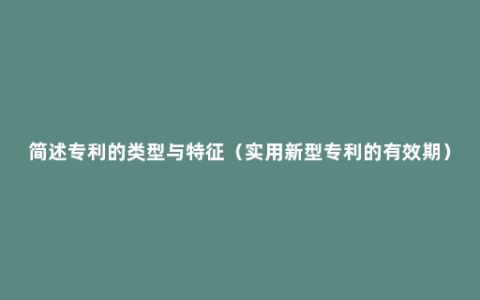 简述专利的类型与特征（实用新型专利的有效期）