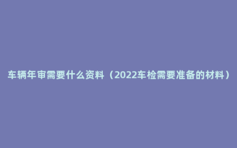 车辆年审需要什么资料（2022车检需要准备的材料）