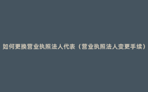 如何更换营业执照法人代表（营业执照法人变更手续）