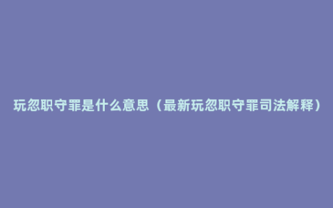 玩忽职守罪是什么意思（最新玩忽职守罪司法解释）