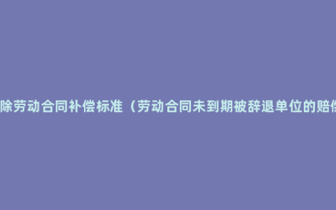 协商解除劳动合同补偿标准（劳动合同未到期被辞退单位的赔偿规定）