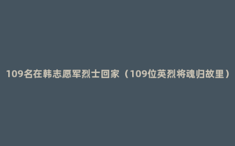 109名在韩志愿军烈士回家（109位英烈将魂归故里）