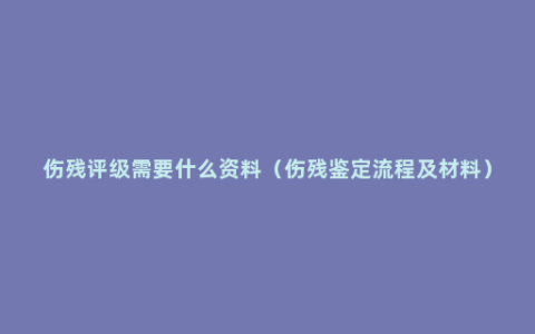 伤残评级需要什么资料（伤残鉴定流程及材料）