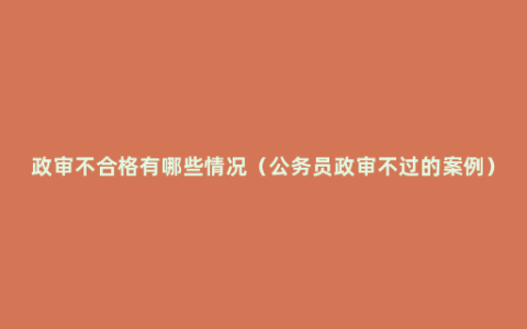 政审不合格有哪些情况（公务员政审不过的案例）