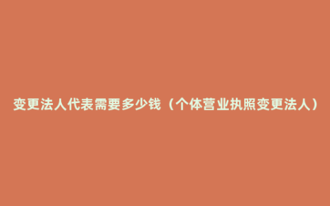 变更法人代表需要多少钱（个体营业执照变更法人）