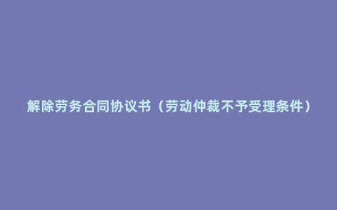 解除劳务合同协议书（劳动仲裁不予受理条件）