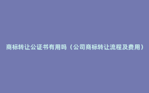 商标转让公证书有用吗（公司商标转让流程及费用）