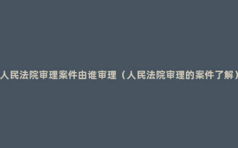 人民法院审理案件由谁审理（人民法院审理的案件了解）