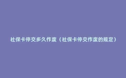 社保卡停交多久作废（社保卡停交作废的规定）